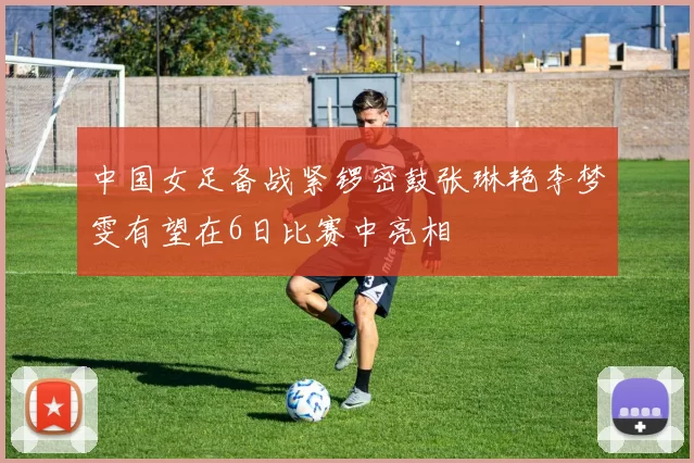 中国女足备战紧锣密鼓张琳艳李梦雯有望在6日比赛中亮相