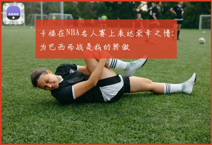 卡福在NBA名人赛上表达荣幸之情：为巴西而战是我的骄傲