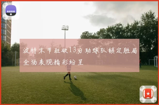 波特末节狂砍13分助球队锁定胜局全场表现精彩纷呈