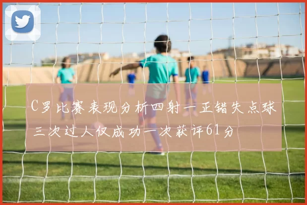 C罗比赛表现分析四射一正错失点球三次过人仅成功一次获评61分