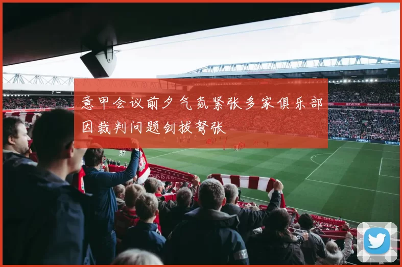 意甲会议前夕气氛紧张多家俱乐部因裁判问题剑拔弩张