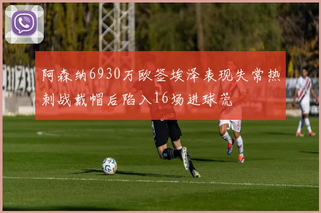 阿森纳6930万欧签埃泽表现失常热刺战戴帽后陷入16场进球荒