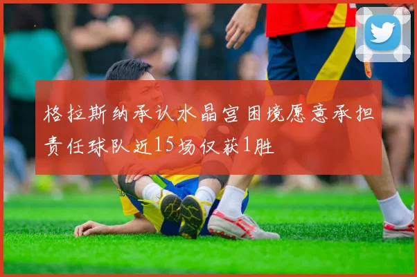 格拉斯纳承认水晶宫困境愿意承担责任球队近15场仅获1胜
