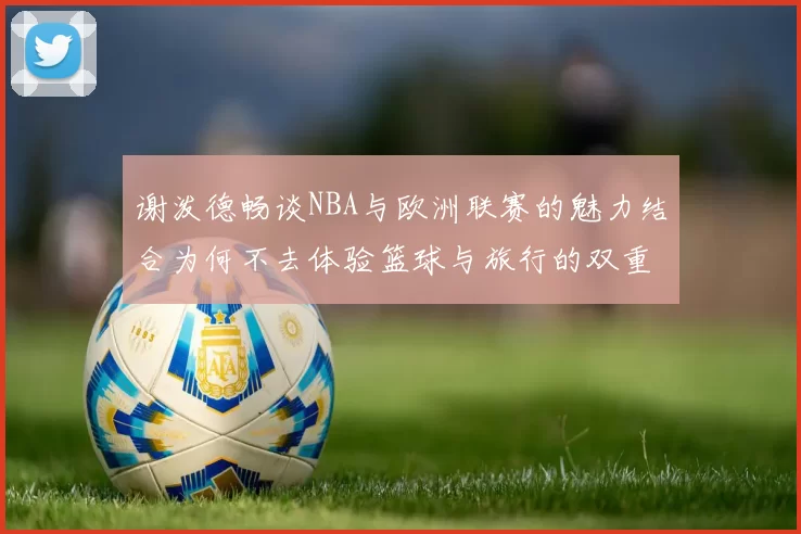 谢泼德畅谈NBA与欧洲联赛的魅力结合为何不去体验篮球与旅行的双重乐趣