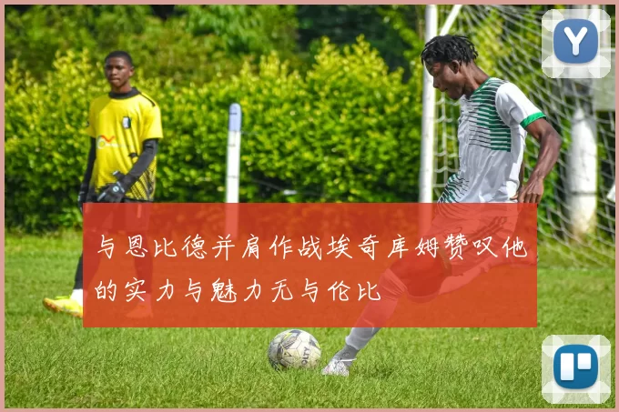 与恩比德并肩作战埃奇库姆赞叹他的实力与魅力无与伦比