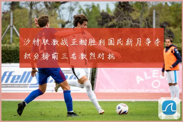 沙特联激战正酣胜利国民新月争夺积分榜前三名激烈对抗