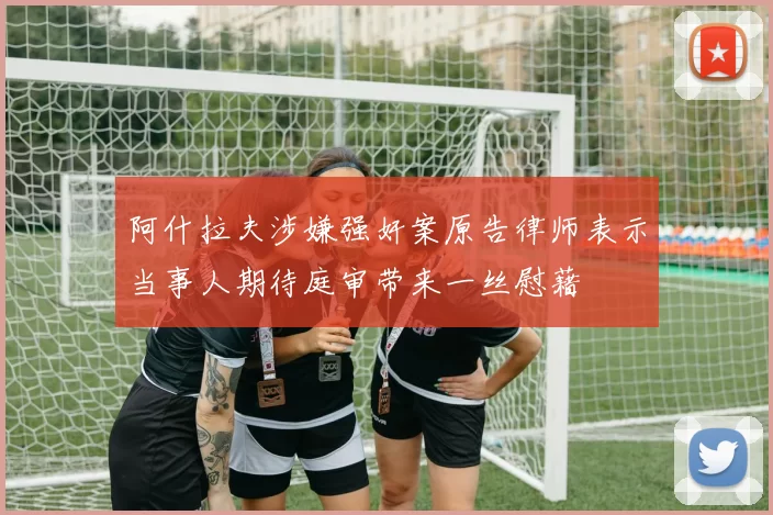 阿什拉夫涉嫌强奸案原告律师表示当事人期待庭审带来一丝慰藉