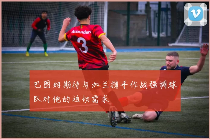 巴图姆期待与加兰携手作战强调球队对他的迫切需求