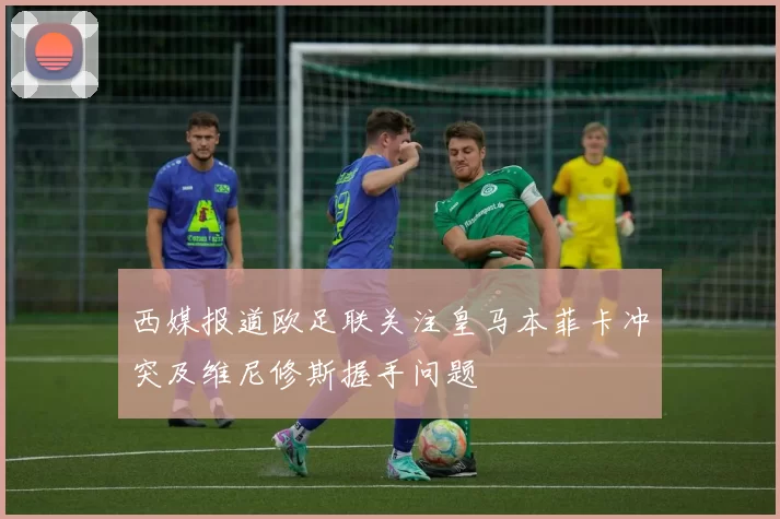 西媒报道欧足联关注皇马本菲卡冲突及维尼修斯握手问题