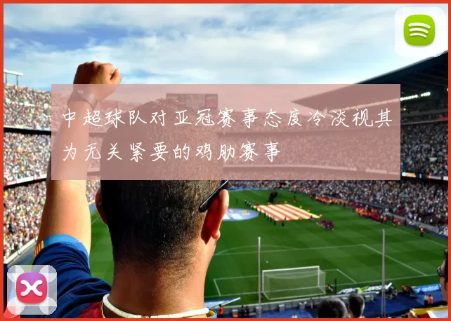 中超球队对亚冠赛事态度冷淡视其为无关紧要的鸡肋赛事