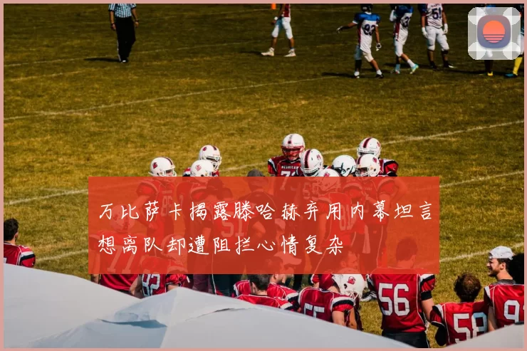 万比萨卡揭露滕哈赫弃用内幕坦言想离队却遭阻拦心情复杂