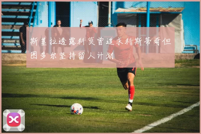 斯基拉透露科莫曾追求科斯蒂奇但图多尔坚持留人计划