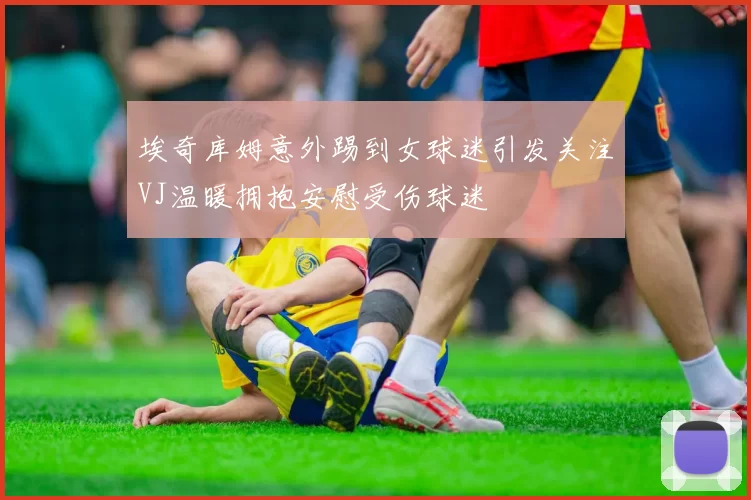 埃奇库姆意外踢到女球迷引发关注VJ温暖拥抱安慰受伤球迷