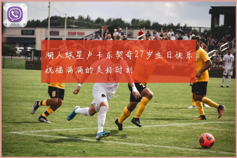 湖人球星卢卡东契奇27岁生日快乐祝福满满的美好时刻