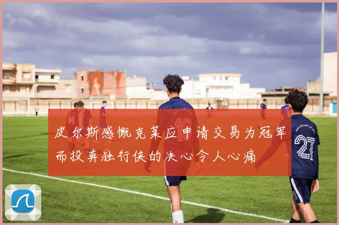 皮尔斯感慨克莱应申请交易为冠军而投奔独行侠的决心令人心痛