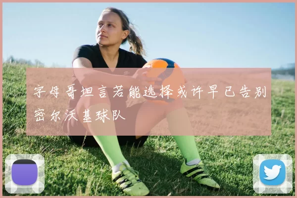 字母哥坦言若能选择或许早已告别密尔沃基球队