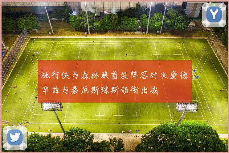 独行侠与森林狼首发阵容对决爱德华兹与泰厄斯琼斯领衔出战