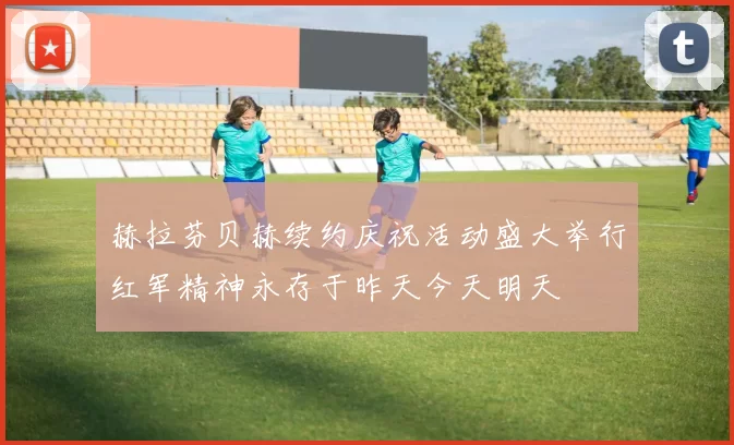 赫拉芬贝赫续约庆祝活动盛大举行红军精神永存于昨天今天明天