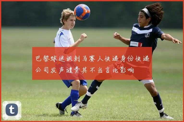 巴黎球迷讽刺马赛人快递身份快递公司发声谴责其不当言论影响