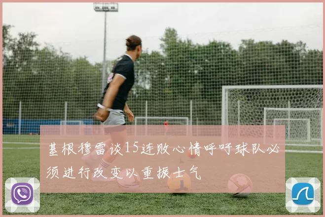 基根穆雷谈15连败心情呼吁球队必须进行改变以重振士气