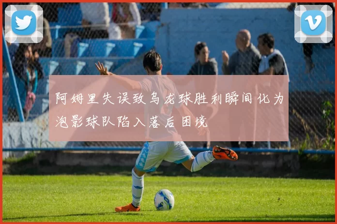 阿姆里失误致乌龙球胜利瞬间化为泡影球队陷入落后困境