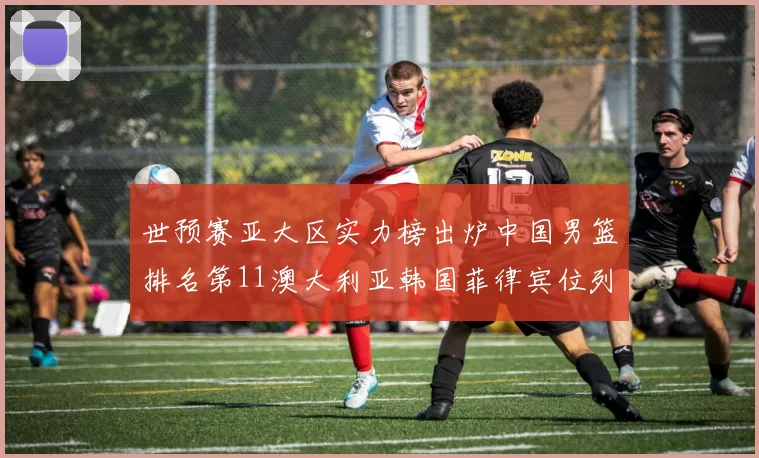 世预赛亚大区实力榜出炉中国男篮排名第11澳大利亚韩国菲律宾位列前三