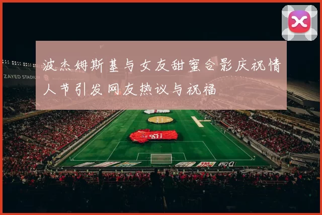波杰姆斯基与女友甜蜜合影庆祝情人节引发网友热议与祝福