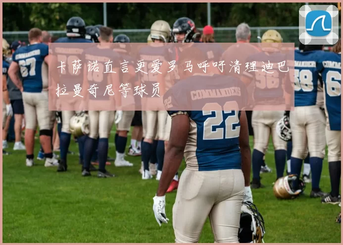 卡萨诺直言更爱罗马呼吁清理迪巴拉曼奇尼等球员